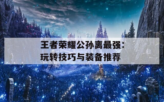 王者荣耀公孙离最强：玩转技巧与装备推荐