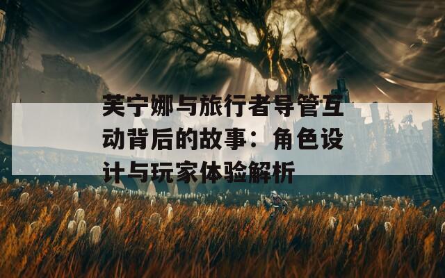 芙宁娜与旅行者导管互动背后的故事：角色设计与玩家体验解析