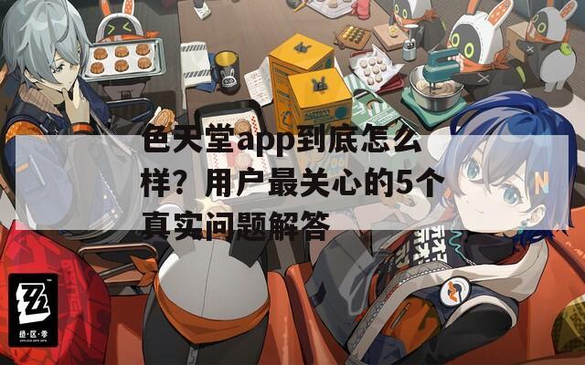 色天堂app到底怎么样？用户最关心的5个真实问题解答