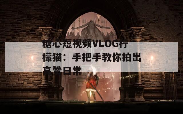 糖心短视频VLOG柠檬猫：手把手教你拍出高赞日常
