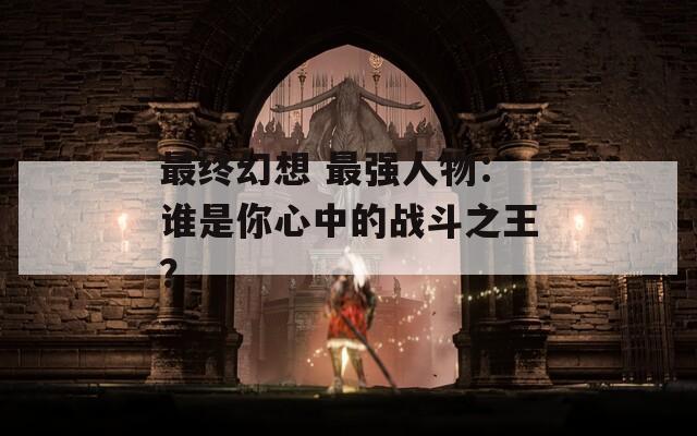 最终幻想 最强人物：谁是你心中的战斗之王？