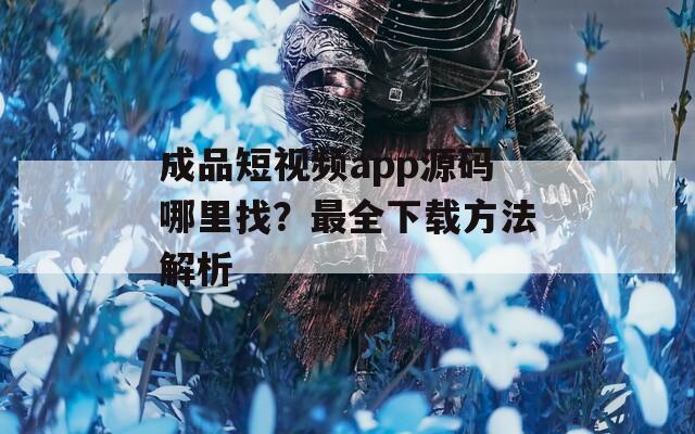 成品短视频app源码哪里找？最全下载方法解析