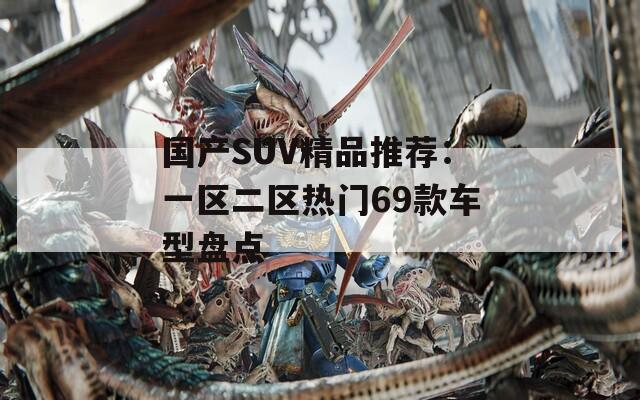 国产SUV精品推荐：一区二区热门69款车型盘点