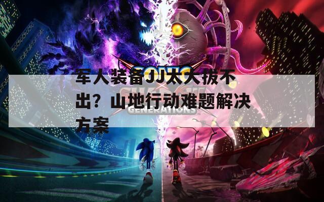军人装备JJ太大拔不出？山地行动难题解决方案