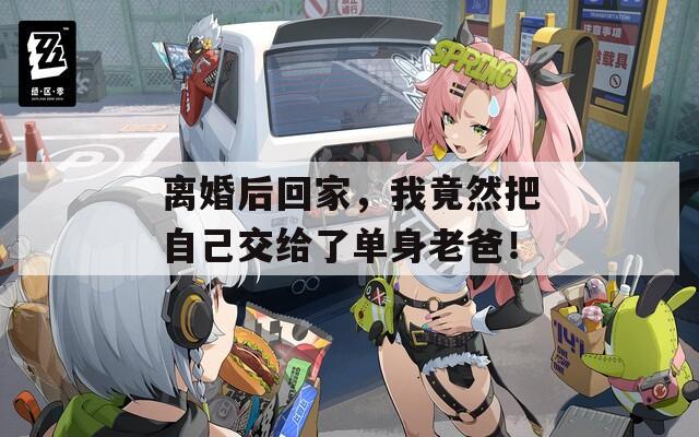 离婚后回家，我竟然把自己交给了单身老爸！