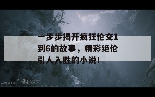 一步步揭开疯狂伦交1到6的故事，精彩绝伦引人入胜的小说！