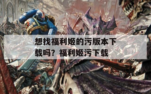 想找福利姬的污版本下载吗？福利姬污下载