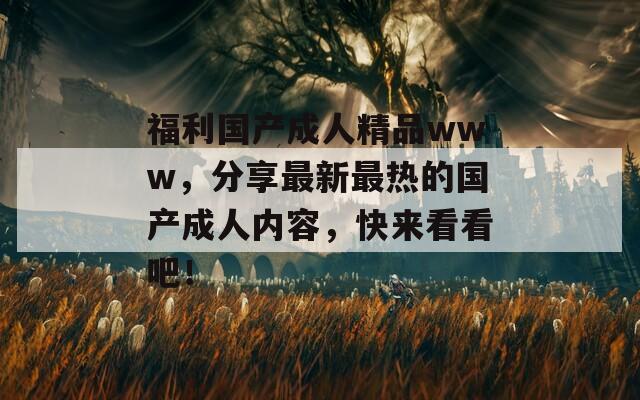 福利国产成人精品www，分享最新最热的国产成人内容，快来看看吧！