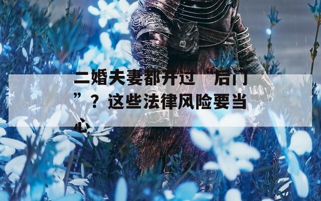 二婚夫妻都开过“后门”？这些法律风险要当心