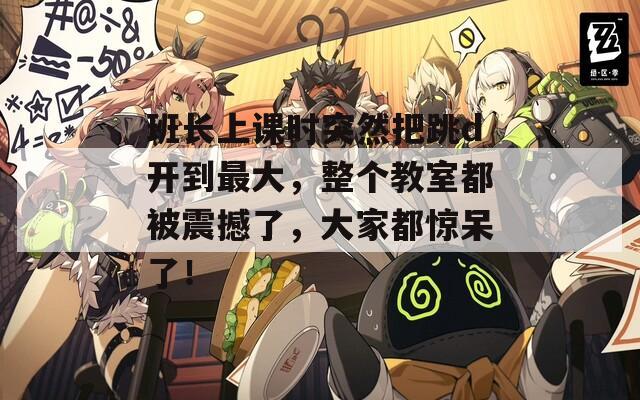 班长上课时突然把跳d开到最大，整个教室都被震撼了，大家都惊呆了！