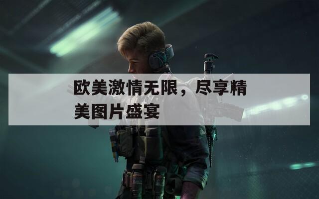 欧美激情无限，尽享精美图片盛宴
