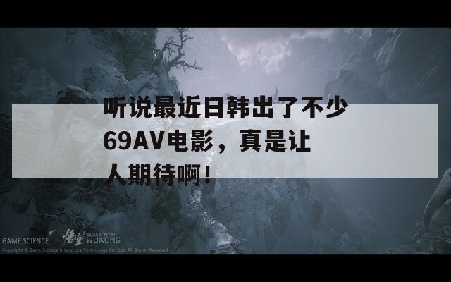听说最近日韩出了不少69AV电影，真是让人期待啊！