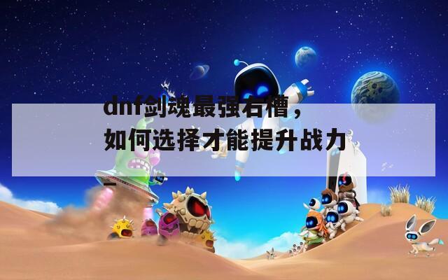 dnf剑魂最强右槽，如何选择才能提升战力_