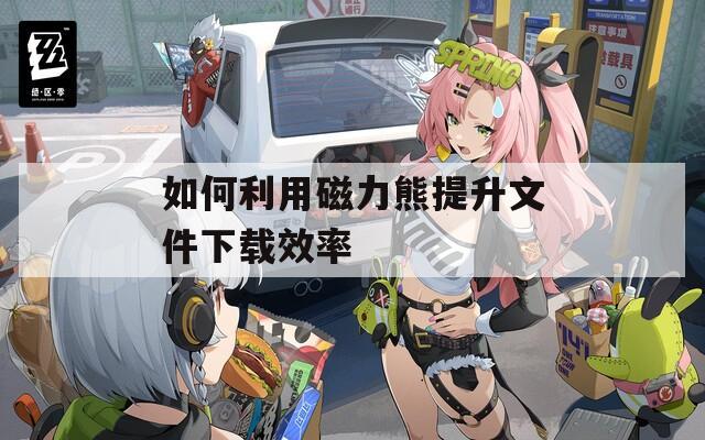 如何利用磁力熊提升文件下载效率