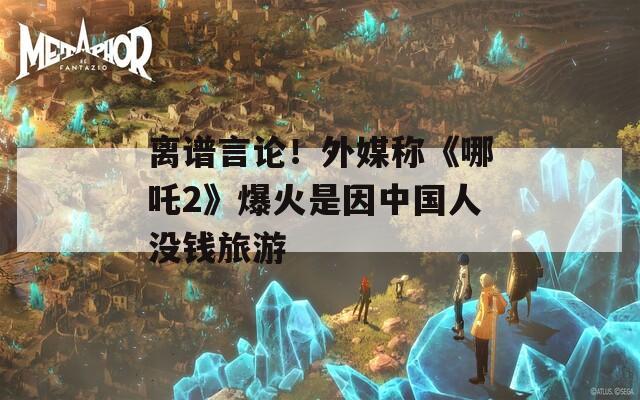 离谱言论！外媒称《哪吒2》爆火是因中国人没钱旅游