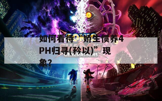 如何看待“娇生惯养4PH归寻(矜以)”现象？