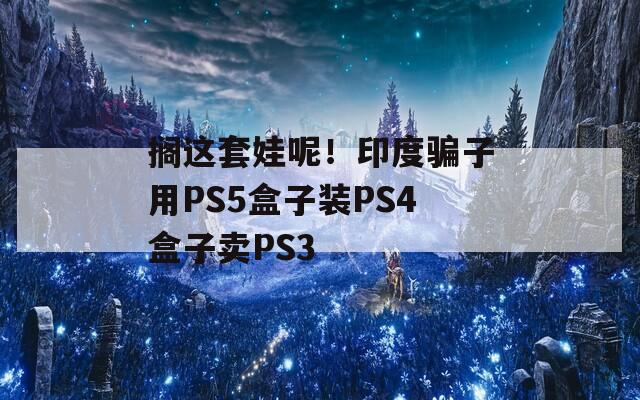 搁这套娃呢！印度骗子用PS5盒子装PS4盒子卖PS3