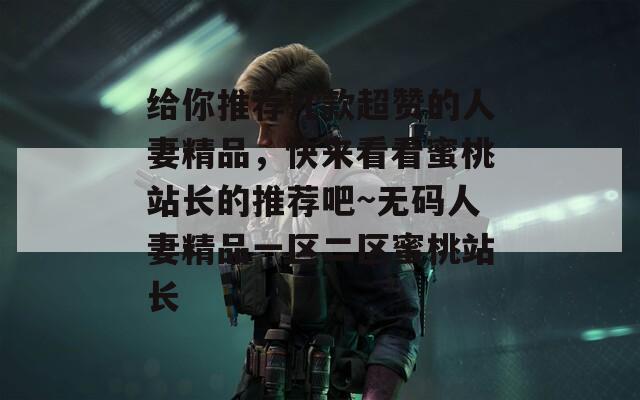 给你推荐几款超赞的人妻精品，快来看看蜜桃站长的推荐吧~无码人妻精品一区二区蜜桃站长