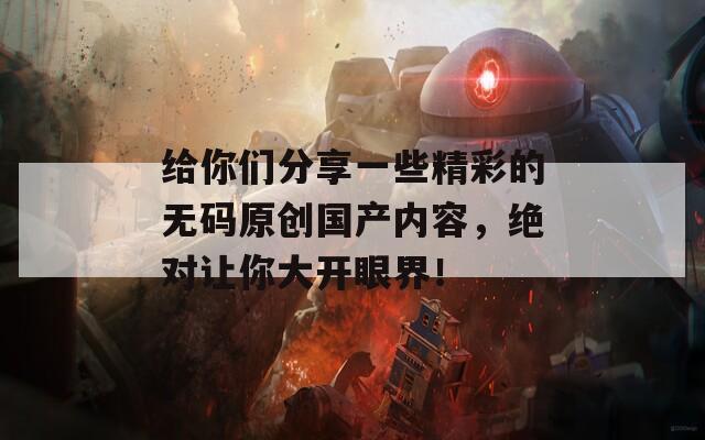 给你们分享一些精彩的无码原创国产内容，绝对让你大开眼界！