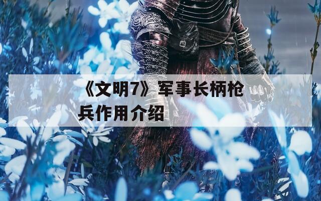 《文明7》军事长柄枪兵作用介绍