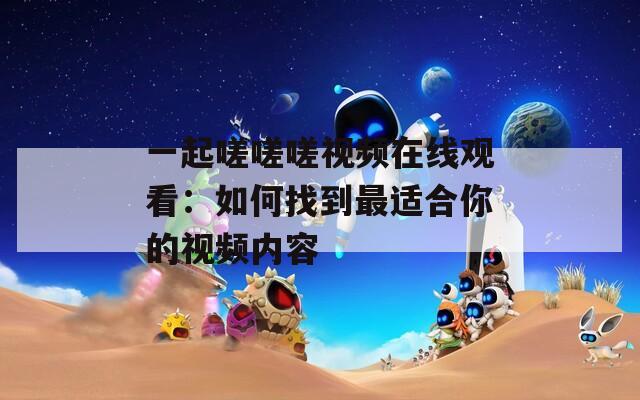 一起嗟嗟嗟视频在线观看：如何找到最适合你的视频内容