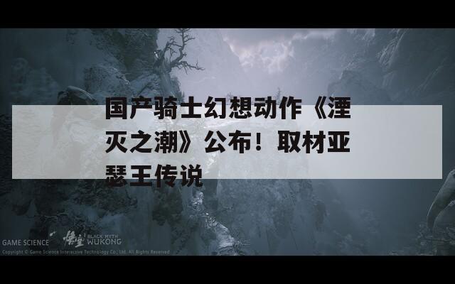国产骑士幻想动作《湮灭之潮》公布！取材亚瑟王传说