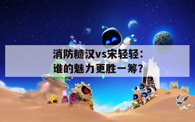 消防糙汉vs宋轻轻：谁的魅力更胜一筹？