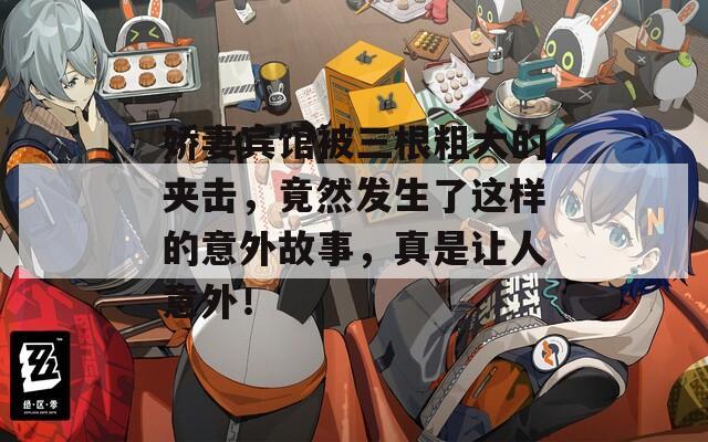 娇妻宾馆被三根粗大的夹击，竟然发生了这样的意外故事，真是让人意外！