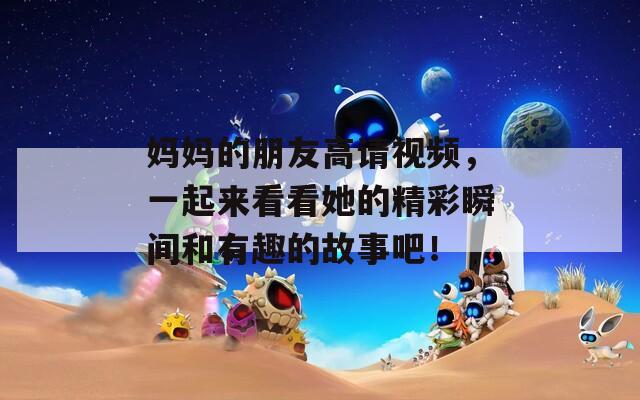 妈妈的朋友高请视频，一起来看看她的精彩瞬间和有趣的故事吧！