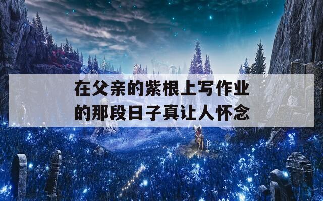 在父亲的紫根上写作业的那段日子真让人怀念