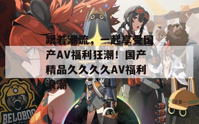 跟着潮流，一起享受国产AV福利狂潮！国产精品久久久久AV福利浪潮