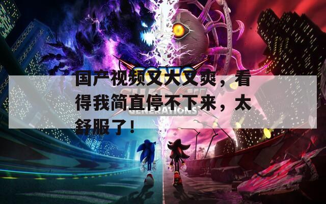 国产视频又大又爽，看得我简直停不下来，太舒服了！