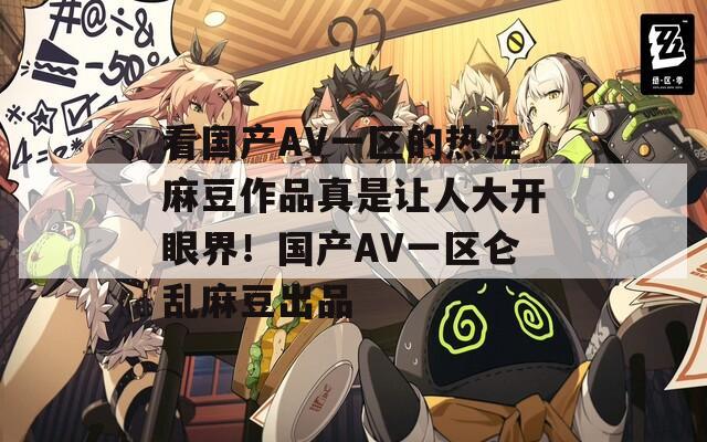 看国产AV一区的热涩麻豆作品真是让人大开眼界！国产AV一区仑乱麻豆出品