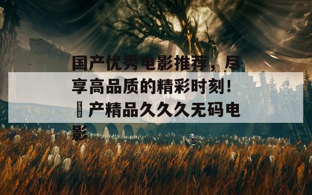 国产优秀电影推荐，尽享高品质的精彩时刻！囯产精品久久久无码电影