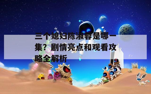 三个媳妇陈淑蓉是哪一集？剧情亮点和观看攻略全解析