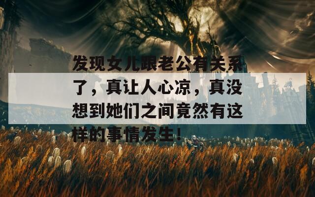 发现女儿跟老公有关系了，真让人心凉，真没想到她们之间竟然有这样的事情发生！