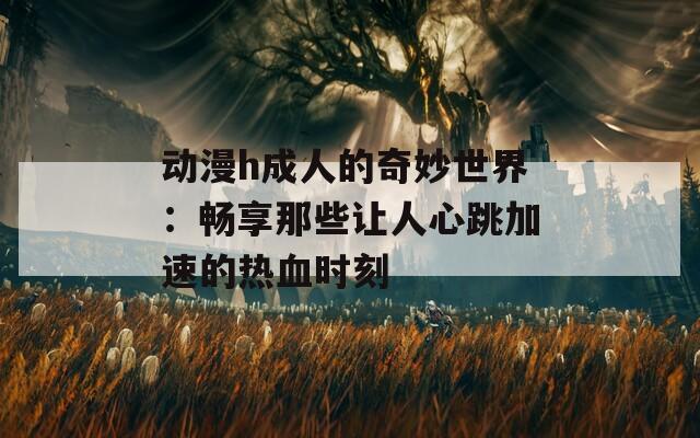 动漫h成人的奇妙世界：畅享那些让人心跳加速的热血时刻