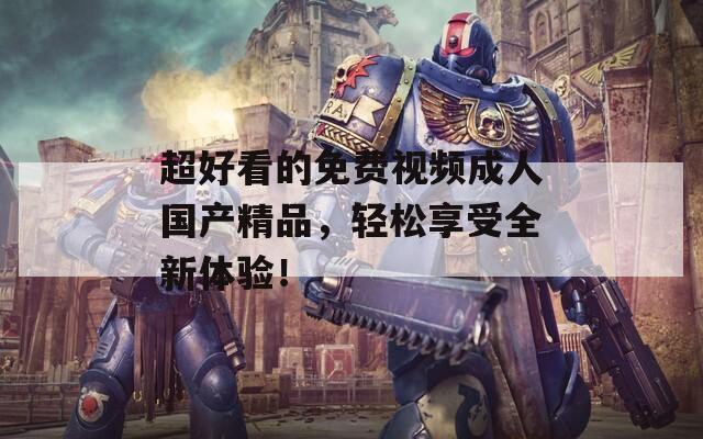 超好看的免费视频成人国产精品，轻松享受全新体验！