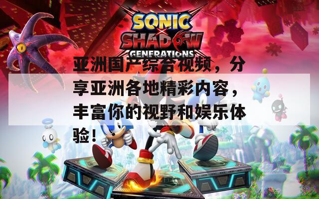 亚洲国产综合视频，分享亚洲各地精彩内容，丰富你的视野和娱乐体验！