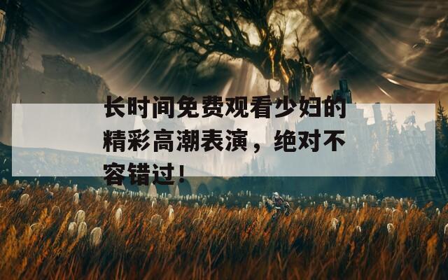 长时间免费观看少妇的精彩高潮表演，绝对不容错过！