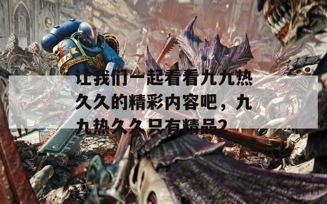 让我们一起看看九九热久久的精彩内容吧，九九热久久只有精品2