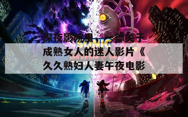 深夜影院里，一部关于成熟女人的迷人影片《久久熟妇人妻午夜电影》