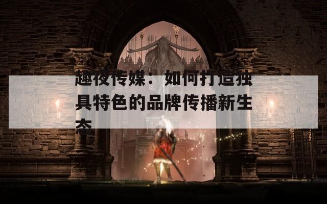 趣夜传媒：如何打造独具特色的品牌传播新生态