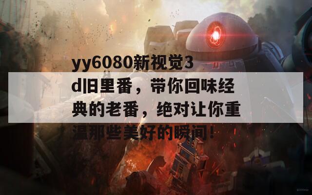 yy6080新视觉3d旧里番，带你回味经典的老番，绝对让你重温那些美好的瞬间！