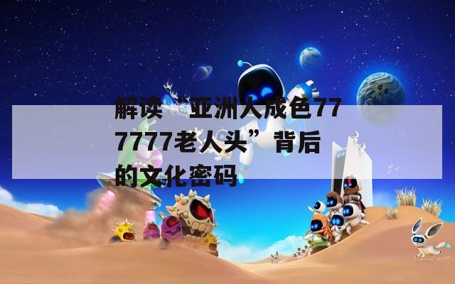 解读“亚洲人成色777777老人头”背后的文化密码