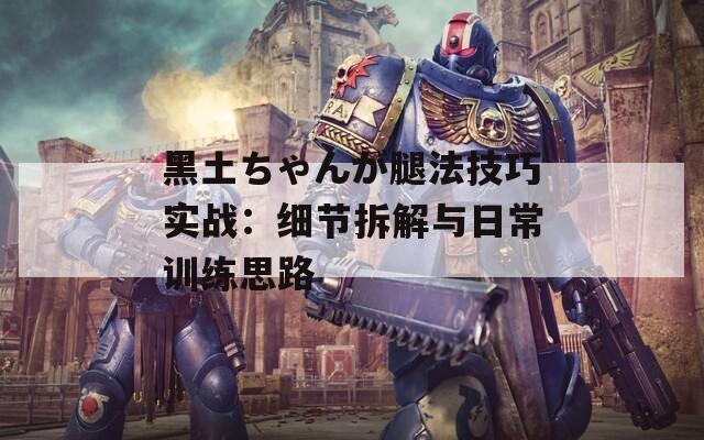 黑土ちゃんが腿法技巧实战：细节拆解与日常训练思路