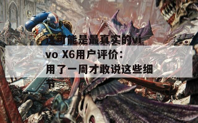 这可能是最真实的vivo X6用户评价：用了一周才敢说这些细节