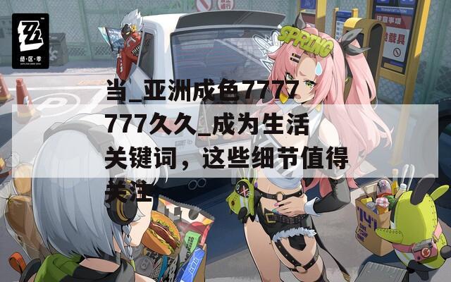 当_亚洲成色7777777久久_成为生活关键词，这些细节值得关注