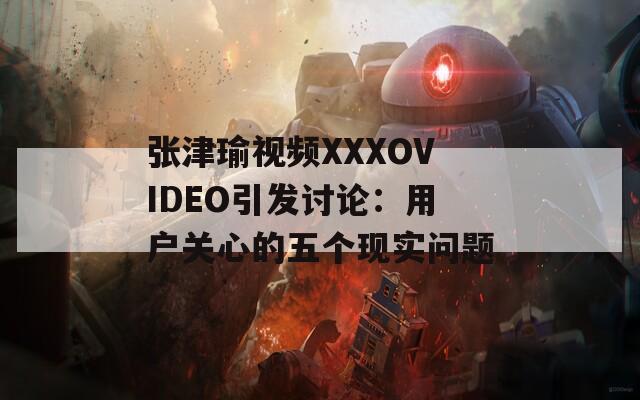 张津瑜视频XXXOVIDEO引发讨论：用户关心的五个现实问题