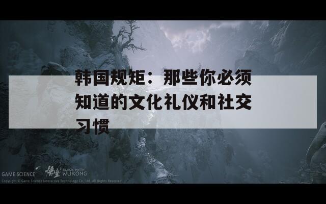 韩国规矩：那些你必须知道的文化礼仪和社交习惯
